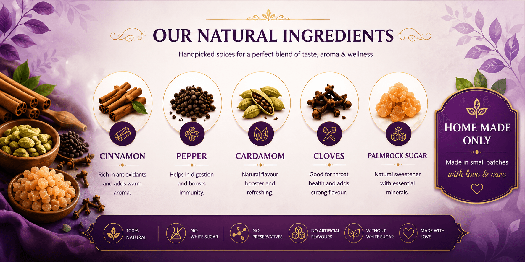 Our Natural Ingredients: Cinnamon — rich in antioxidants and adds warm aroma. Pepper — helps in digestion and boosts immunity. Cardamom — natural flavour booster and refreshing. Cloves — good for throat health and adds strong flavour. Palmrock Sugar — natural sweetener with essential minerals. Home made only — made in small batches with love and care.
